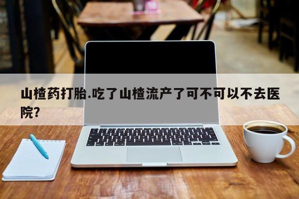 买流产药的微信联系方式山楂药打胎.吃了山楂流产了可不可以不去医院？