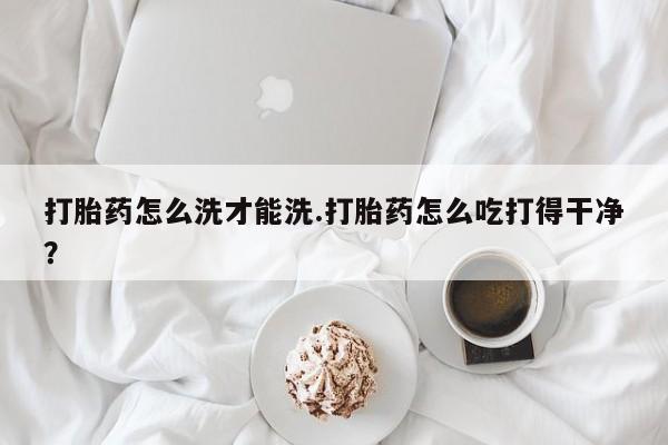 买流产药的微信联系方式打胎药怎么洗才能洗.打胎药怎么吃打得干净？
