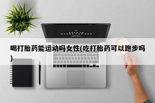 买流产药的微信联系方式喝打胎药能运动吗女性(吃打胎药可以跑步吗)