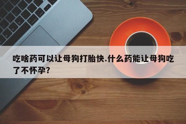 买流产药的微信联系方式吃啥药可以让母狗打胎快.什么药能让母狗吃了不怀孕？