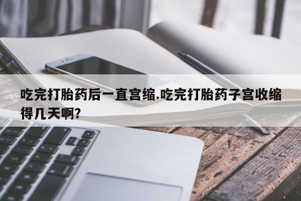 买流产药的微信联系方式吃完打胎药后一直宫缩.吃完打胎药子宫收缩得几天啊？