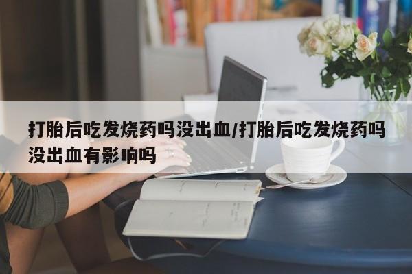 买流产药的微信联系方式打胎后吃发烧药吗没出血/打胎后吃发烧药吗没出血有影响吗